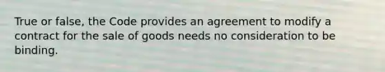 True or false, the Code provides an agreement to modify a contract for the sale of goods needs no consideration to be binding.