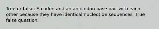 True or false: A codon and an anticodon base pair with each other because they have identical nucleotide sequences. True false question.