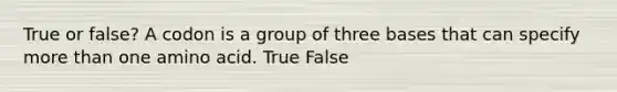 True or false? A codon is a group of three bases that can specify more than one amino acid. True False