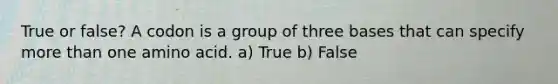 True or false? A codon is a group of three bases that can specify more than one amino acid. a) True b) False