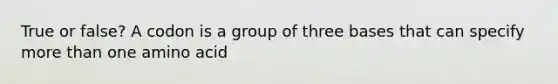 True or false? A codon is a group of three bases that can specify <a href='https://www.questionai.com/knowledge/keWHlEPx42-more-than' class='anchor-knowledge'>more than</a> one amino acid