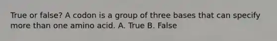 True or false? A codon is a group of three bases that can specify <a href='https://www.questionai.com/knowledge/keWHlEPx42-more-than' class='anchor-knowledge'>more than</a> one amino acid. A. True B. False