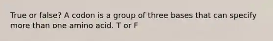 True or false? A codon is a group of three bases that can specify more than one amino acid. T or F