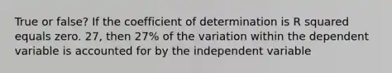 True or false? If the coefficient of determination is R squared equals zero. 27, then 27% of the variation within the dependent variable is accounted for by the independent variable