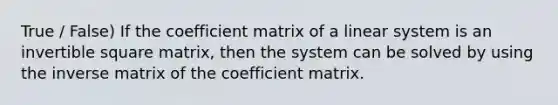 True / False) If the coefficient matrix of a linear system is an invertible square matrix, then the system can be solved by using the inverse matrix of the coefficient matrix.