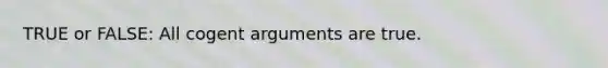 TRUE or FALSE: All cogent arguments are true.