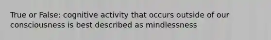 True or False: cognitive activity that occurs outside of our consciousness is best described as mindlessness
