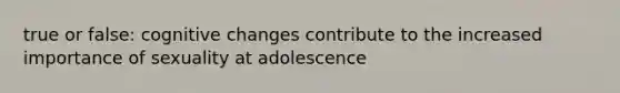 true or false: cognitive changes contribute to the increased importance of sexuality at adolescence