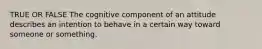 TRUE OR FALSE The cognitive component of an attitude describes an intention to behave in a certain way toward someone or something.