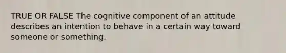 TRUE OR FALSE The cognitive component of an attitude describes an intention to behave in a certain way toward someone or something.