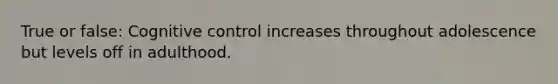 True or false: Cognitive control increases throughout adolescence but levels off in adulthood.