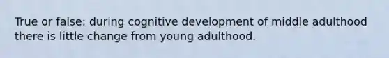 True or false: during cognitive development of middle adulthood there is little change from young adulthood.