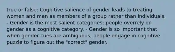 true or false: Cognitive salience of gender leads to treating women and men as members of a group rather than individuals. - Gender is the most salient categories; people overrely on gender as a cognitive category. - Gender is so important that when gender cues are ambiguous, people engage in cognitive puzzle to figure out the "correct" gender.