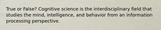 True or False? Cognitive science is the interdisciplinary field that studies the mind, intelligence, and behavior from an information processing perspective.