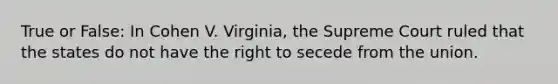 True or False: In Cohen V. Virginia, the Supreme Court ruled that the states do not have the right to secede from the union.