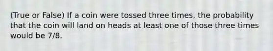 (True or False) If a coin were tossed three times, the probability that the coin will land on heads at least one of those three times would be 7/8.