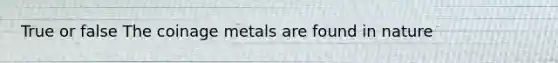 True or false The coinage metals are found in nature