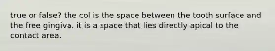true or false? the col is the space between the tooth surface and the free gingiva. it is a space that lies directly apical to the contact area.