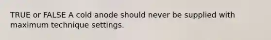 TRUE or FALSE A cold anode should never be supplied with maximum technique settings.