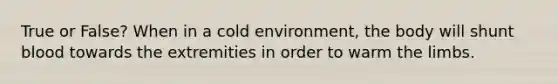 True or False? When in a cold environment, the body will shunt blood towards the extremities in order to warm the limbs.