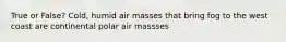 True or False? Cold, humid air masses that bring fog to the west coast are continental polar air massses