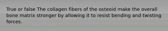 True or false The collagen fibers of the osteoid make the overall bone matrix stronger by allowing it to resist bending and twisting forces.