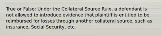 True or False: Under the Collateral Source Rule, a defendant is not allowed to introduce evidence that plaintiff is entitled to be reimbursed for losses through another collateral source, such as insurance, Social Security, etc.