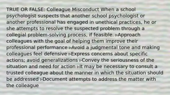 TRUE OR FALSE: Colleague Misconduct When a school psychologist suspects that another school psychologist or another professional has engaged in unethical practices, he or she attempts to resolve the suspected problem through a collegial problem-solving process, if feasible. ▹Approach colleagues with the goal of helping them improve their professional performance ▹Avoid a judgmental tone and making colleagues feel defensive ▹Express concerns about specific actions; avoid generalizations ▹Convey the seriousness of the situation and need for action ▹It may be necessary to consult a trusted colleague about the manner in which the situation should be addressed ▹Document attempts to address the matter with the colleague