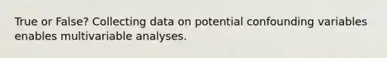 True or False? Collecting data on potential confounding variables enables multivariable analyses.