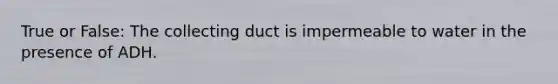 True or False: The collecting duct is impermeable to water in the presence of ADH.