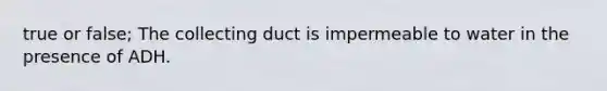 true or false; The collecting duct is impermeable to water in the presence of ADH.