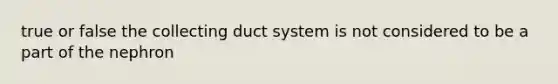 true or false the collecting duct system is not considered to be a part of the nephron