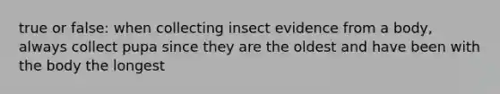 true or false: when collecting insect evidence from a body, always collect pupa since they are the oldest and have been with the body the longest