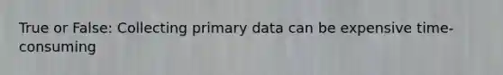 True or False: Collecting primary data can be expensive time-consuming