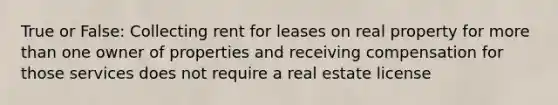 True or False: Collecting rent for leases on real property for more than one owner of properties and receiving compensation for those services does not require a real estate license