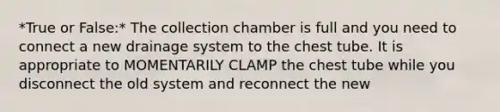 *True or False:* The collection chamber is full and you need to connect a new drainage system to the chest tube. It is appropriate to MOMENTARILY CLAMP the chest tube while you disconnect the old system and reconnect the new