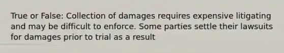 True or False: Collection of damages requires expensive litigating and may be difficult to enforce. Some parties settle their lawsuits for damages prior to trial as a result