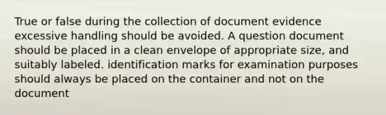 True or false during the collection of document evidence excessive handling should be avoided. A question document should be placed in a clean envelope of appropriate size, and suitably labeled. identification marks for examination purposes should always be placed on the container and not on the document