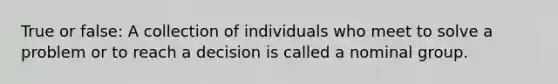 True or false: A collection of individuals who meet to solve a problem or to reach a decision is called a nominal group.