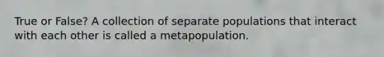 True or False? A collection of separate populations that interact with each other is called a metapopulation.