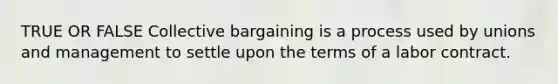 TRUE OR FALSE Collective bargaining is a process used by unions and management to settle upon the terms of a labor contract.