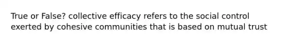 True or False? collective efficacy refers to the social control exerted by cohesive communities that is based on mutual trust