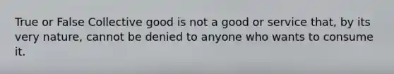 True or False Collective good is not a good or service that, by its very nature, cannot be denied to anyone who wants to consume it.