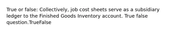 True or false: Collectively, job cost sheets serve as a subsidiary ledger to the Finished Goods Inventory account. True false question.TrueFalse