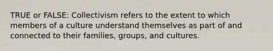 TRUE or FALSE: Collectivism refers to the extent to which members of a culture understand themselves as part of and connected to their families, groups, and cultures.