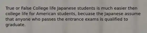 True or False College life Japanese students is much easier then college life for American students, becuase the Japanese assume that anyone who passes the entrance exams is qualified to graduate.