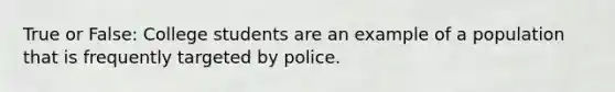 True or False: College students are an example of a population that is frequently targeted by police.