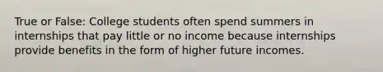 True or False: College students often spend summers in internships that pay little or no income because internships provide benefits in the form of higher future incomes.