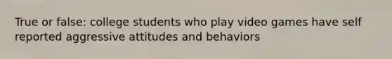 True or false: college students who play video games have self reported aggressive attitudes and behaviors