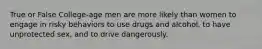 True or False College-age men are more likely than women to engage in risky behaviors to use drugs and alcohol, to have unprotected sex, and to drive dangerously.